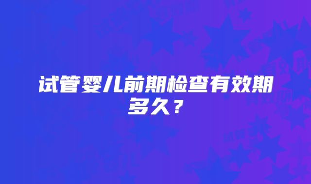 试管婴儿前期检查有效期多久？