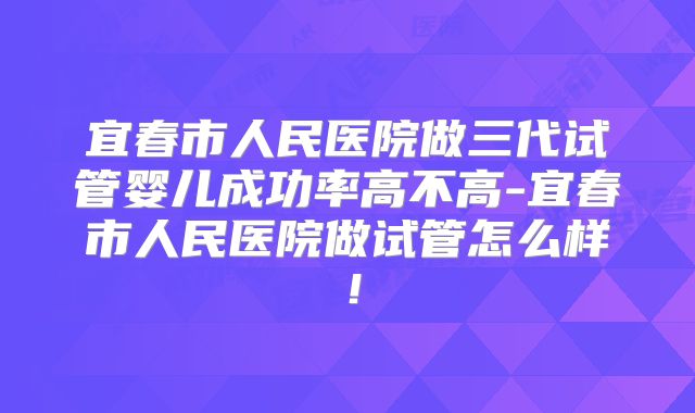 宜春市人民医院做三代试管婴儿成功率高不高-宜春市人民医院做试管怎么样！