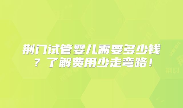 荆门试管婴儿需要多少钱？了解费用少走弯路！