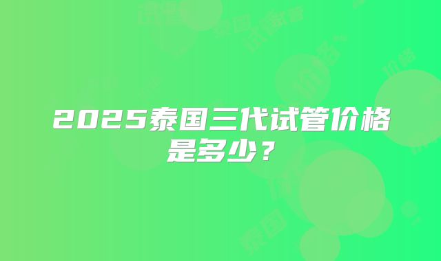 2025泰国三代试管价格是多少？