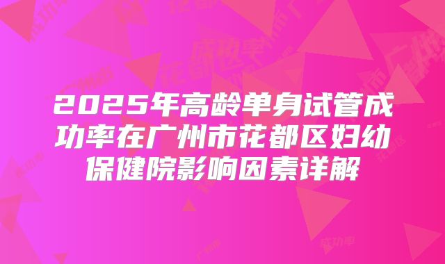 2025年高龄单身试管成功率在广州市花都区妇幼保健院影响因素详解