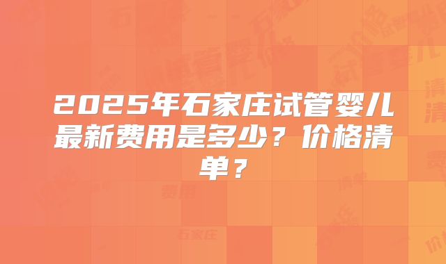 2025年石家庄试管婴儿最新费用是多少？价格清单？