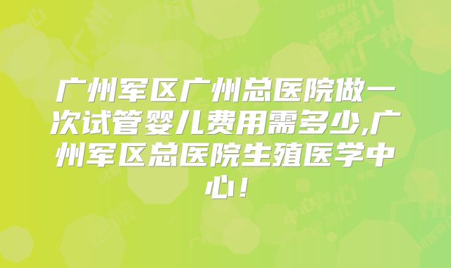广州军区广州总医院做一次试管婴儿费用需多少,广州军区总医院生殖医学中心！