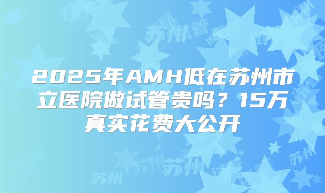 2025年AMH低在苏州市立医院做试管贵吗？15万真实花费大公开