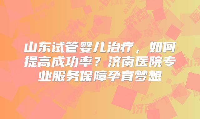 山东试管婴儿治疗，如何提高成功率？济南医院专业服务保障孕育梦想