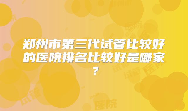 郑州市第三代试管比较好的医院排名比较好是哪家？