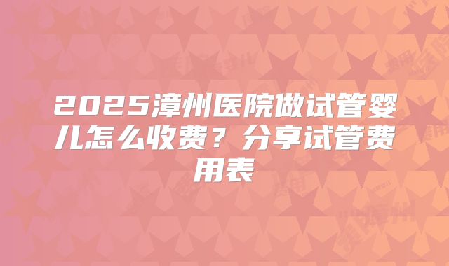2025漳州医院做试管婴儿怎么收费?分享试管费用表