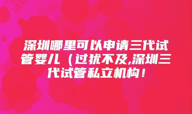 深圳哪里可以申请三代试管婴儿(过犹不及,深圳三代试管私立机构!