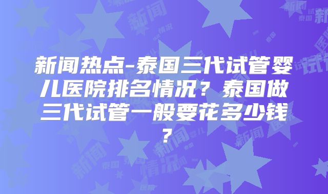 新闻热点-泰国三代试管婴儿医院排名情况?泰国做三代试管一般要花多少钱?
