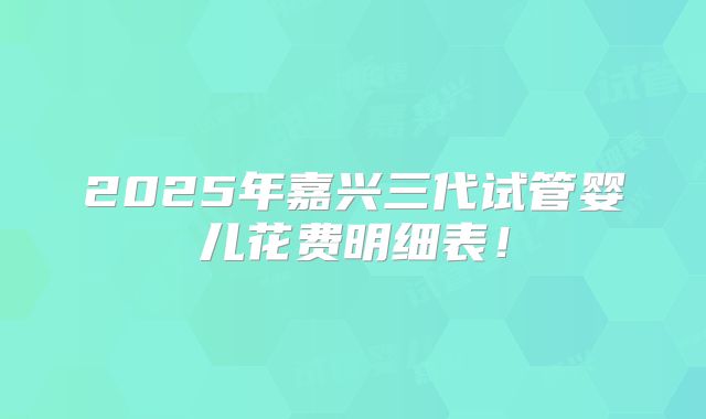 2025年嘉兴三代试管婴儿花费明细表!
