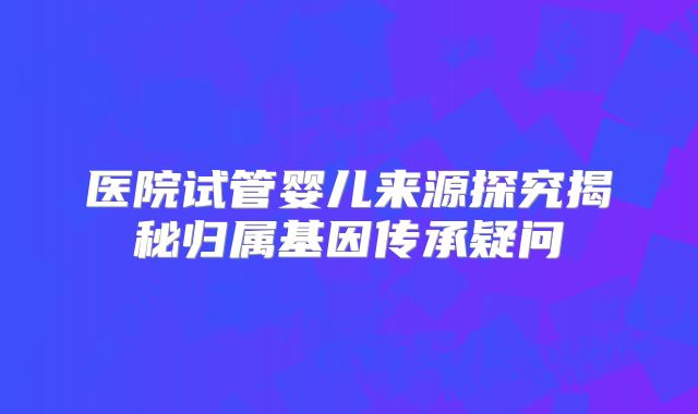 医院试管婴儿来源探究揭秘归属基因传承疑问