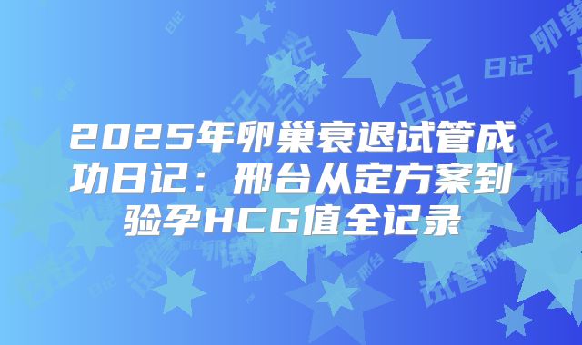 2025年卵巢衰退试管成功日记：邢台从定方案到验孕HCG值全记录