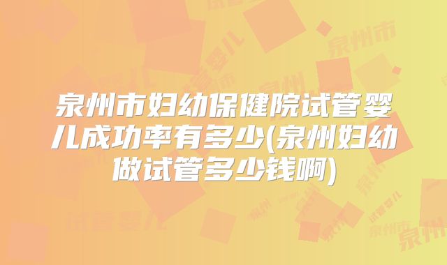 泉州市妇幼保健院试管婴儿成功率有多少(泉州妇幼做试管多少钱啊)