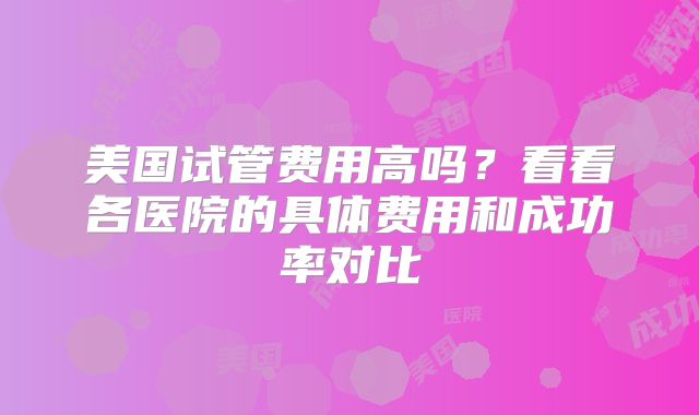美国试管费用高吗?看看各医院的具体费用和成功率对比