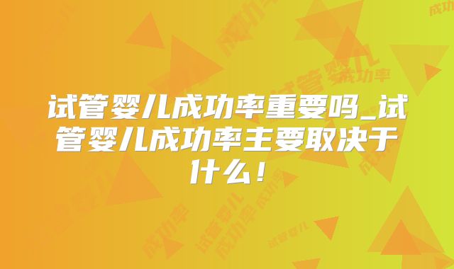 试管婴儿成功率重要吗_试管婴儿成功率主要取决于什么！
