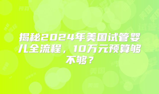 揭秘2024年美国试管婴儿全流程，10万元预算够不够？