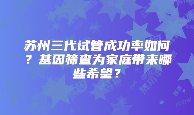 苏州三代试管成功率如何？基因筛查为家庭带来哪些希望？
