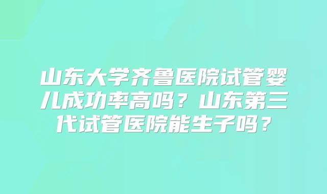 山东大学齐鲁医院试管婴儿成功率高吗？山东第三代试管医院能生子吗？