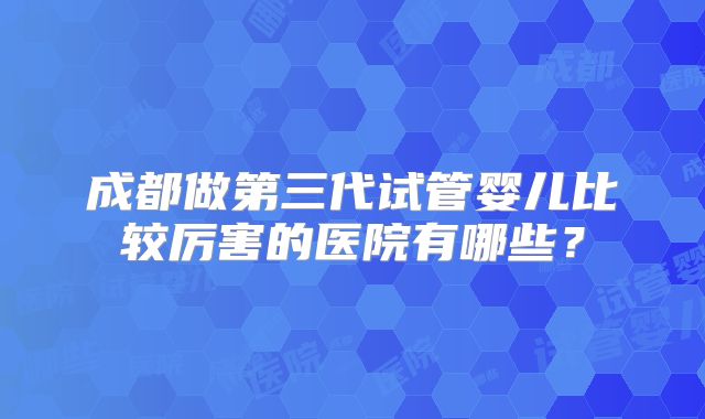 成都做第三代试管婴儿比较厉害的医院有哪些?