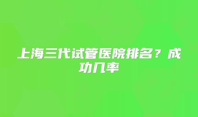 上海三代试管医院排名？成功几率