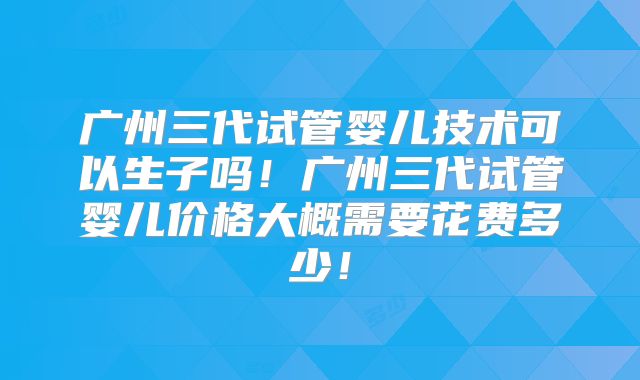 广州三代试管婴儿技术可以生子吗！广州三代试管婴儿价格大概需要花费多少！