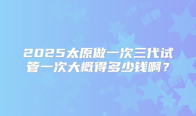 2025太原做一次三代试管一次大概得多少钱啊？