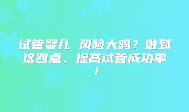 试管婴儿 风险大吗？做到这四点，提高试管成功率！