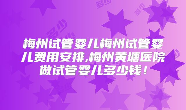 梅州试管婴儿梅州试管婴儿费用安排,梅州黄塘医院做试管婴儿多少钱！