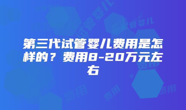 第三代试管婴儿费用是怎样的？费用8-20万元左右