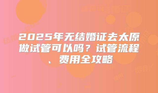 2025年无结婚证去太原做试管可以吗？试管流程、费用全攻略