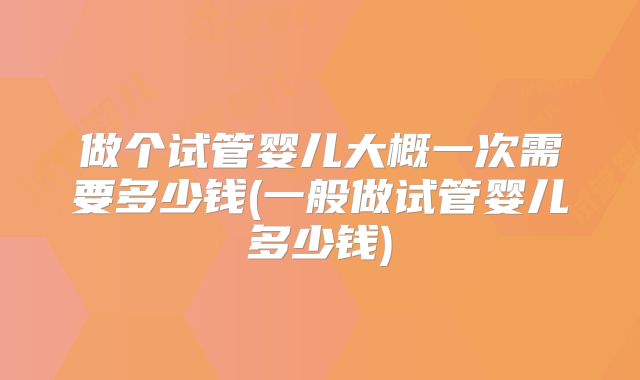 做个试管婴儿大概一次需要多少钱(一般做试管婴儿多少钱)