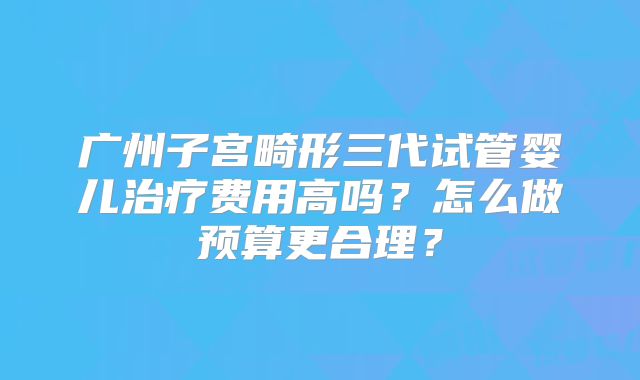 广州子宫畸形三代试管婴儿治疗费用高吗？怎么做预算更合理？