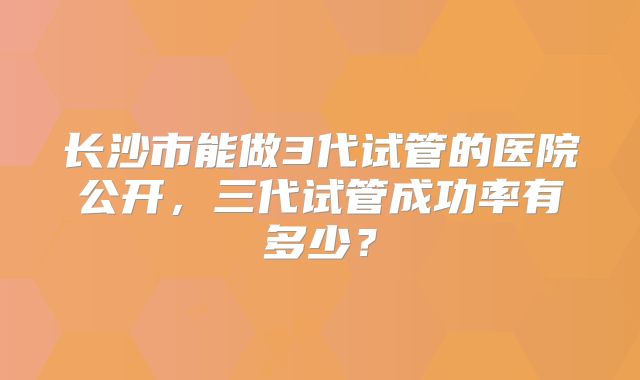 长沙市能做3代试管的医院公开，三代试管成功率有多少？