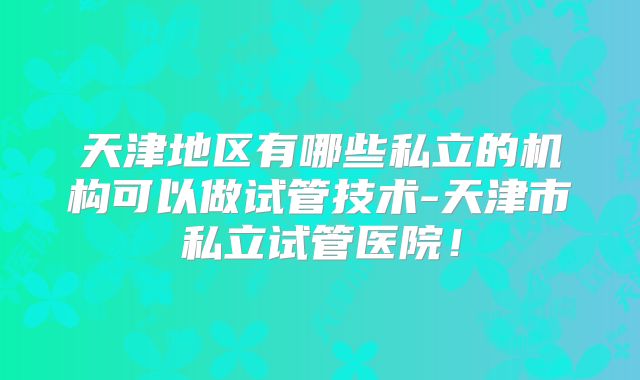 天津地区有哪些私立的机构可以做试管技术-天津市私立试管医院！