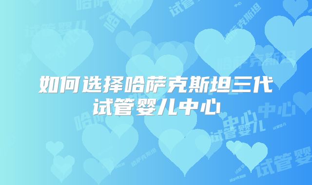 如何选择哈萨克斯坦三代试管婴儿中心