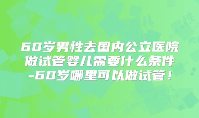 60岁男性去国内公立医院做试管婴儿需要什么条件-60岁哪里可以做试管!