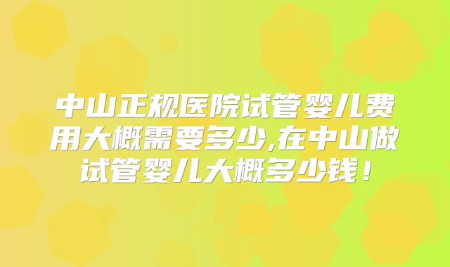 中山正规医院试管婴儿费用大概需要多少,在中山做试管婴儿大概多少钱！