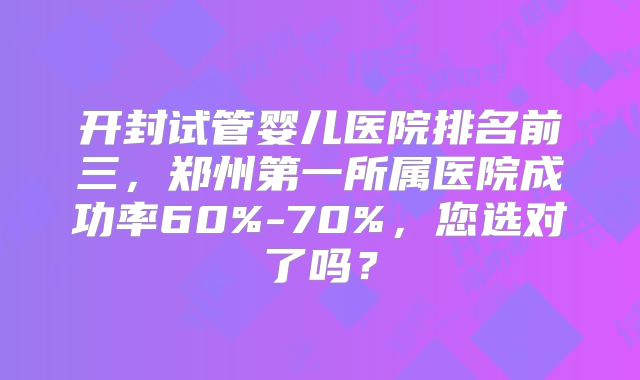 开封试管婴儿医院排名前三，郑州第一所属医院成功率60%-70%，您选对了吗？