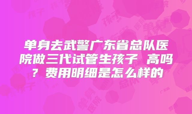 单身去武警广东省总队医院做三代试管生孩子 高吗？费用明细是怎么样的