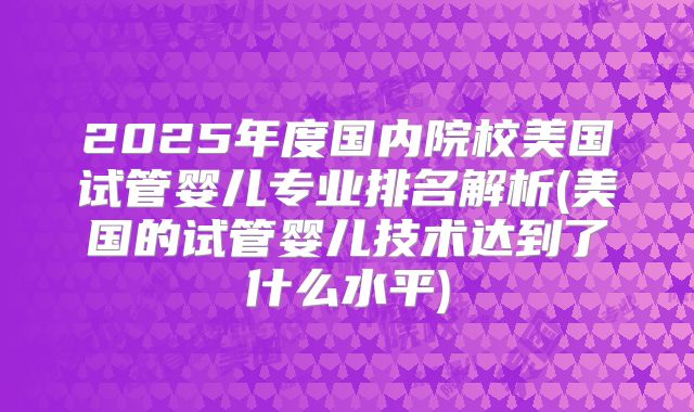 2025年度国内院校美国试管婴儿专业排名解析(美国的试管婴儿技术达到了什么水平)
