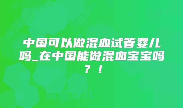 中国可以做混血试管婴儿吗_在中国能做混血宝宝吗?!