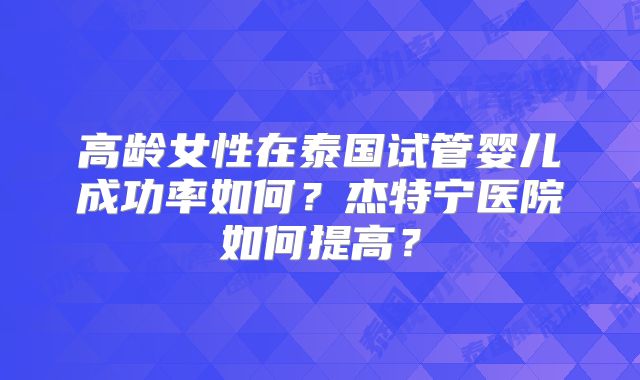 高龄女性在泰国试管婴儿成功率如何？杰特宁医院如何提高？