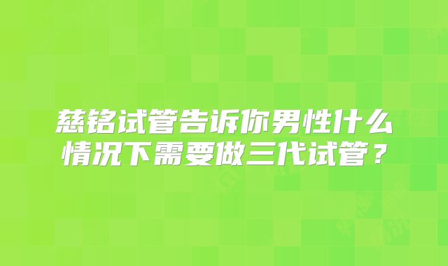 慈铭试管告诉你男性什么情况下需要做三代试管？
