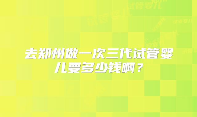 去郑州做一次三代试管婴儿要多少钱啊？