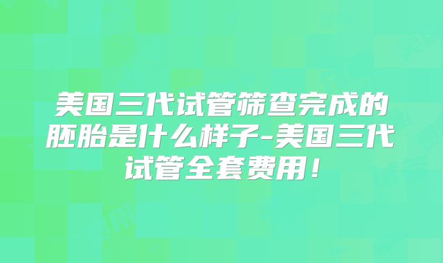 美国三代试管筛查完成的胚胎是什么样子-美国三代试管全套费用!