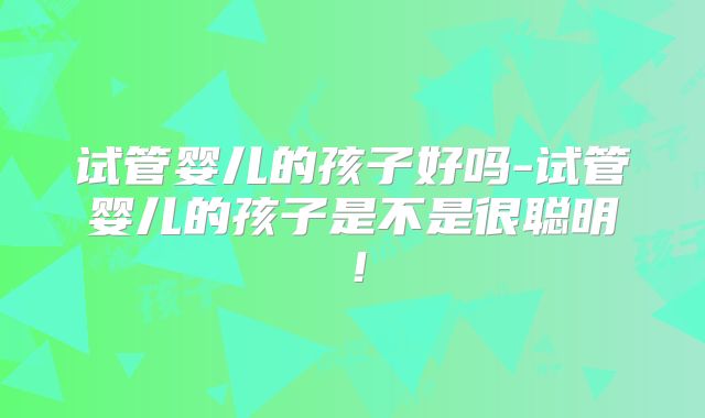 试管婴儿的孩子好吗-试管婴儿的孩子是不是很聪明！