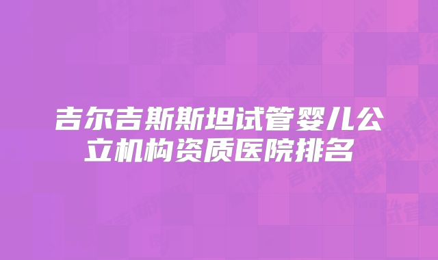 吉尔吉斯斯坦试管婴儿公立机构资质医院排名