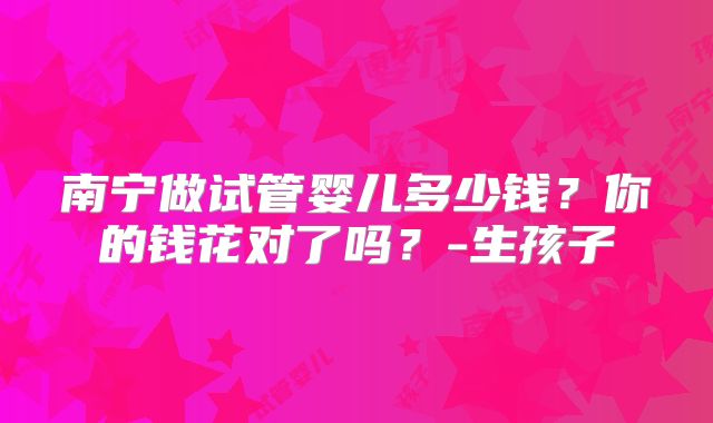 南宁做试管婴儿多少钱？你的钱花对了吗？-生孩子