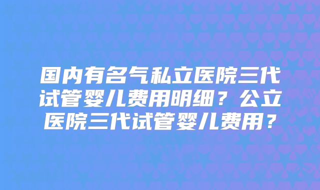 国内有名气私立医院三代试管婴儿费用明细？公立医院三代试管婴儿费用？