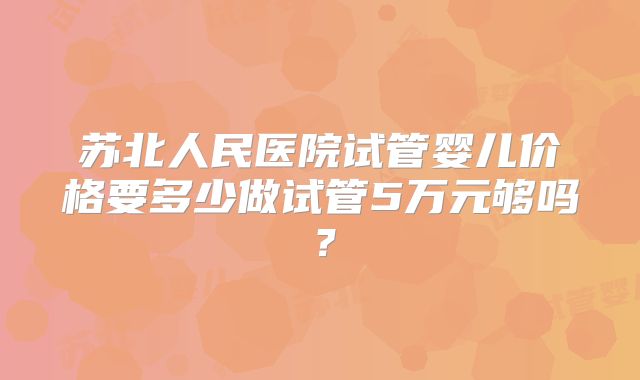 苏北人民医院试管婴儿价格要多少做试管5万元够吗？